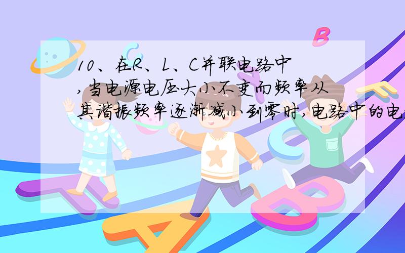 10、在R、L、C并联电路中,当电源电压大小不变而频率从其谐振频率逐渐减小到零时,电路中的电流值将( ).A .从某一最大值渐变到零点几 B .由某一最小值渐变到无穷大C.保持某一定值不变 D.其