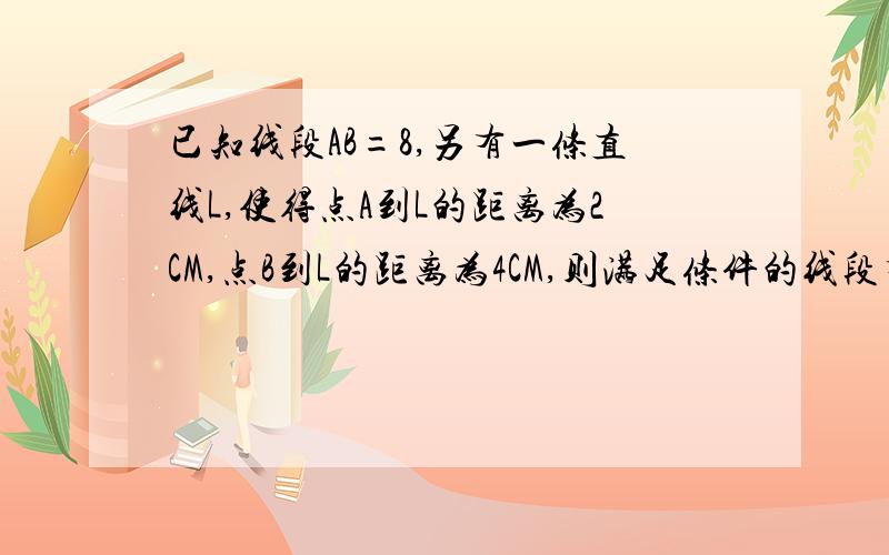 已知线段AB=8,另有一条直线L,使得点A到L的距离为2CM,点B到L的距离为4CM,则满足条件的线段有几条 即理由 答案虽是4条但不知理由,