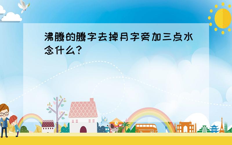 沸腾的腾字去掉月字旁加三点水念什么?