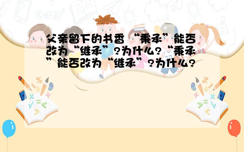 父亲留下的书香 “秉承”能否改为“继承”?为什么?“秉承”能否改为“继承”?为什么?