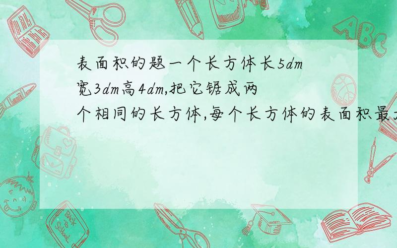 表面积的题一个长方体长5dm宽3dm高4dm,把它锯成两个相同的长方体,每个长方体的表面积最大是多少