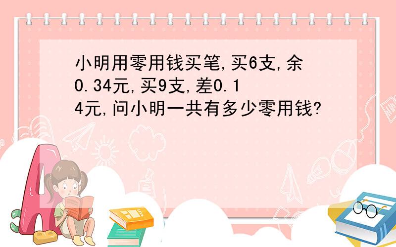 小明用零用钱买笔,买6支,余0.34元,买9支,差0.14元,问小明一共有多少零用钱?