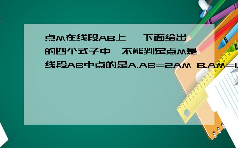 点M在线段AB上 ,下面给出的四个式子中,不能判定点M是线段AB中点的是A.AB=2AM B.AM=1/2AB C.AM=MBD.AM+MB=A