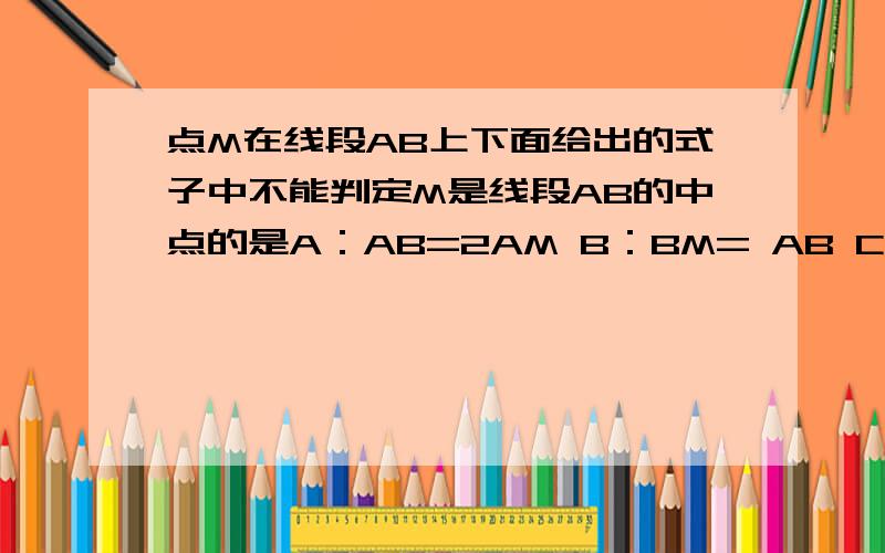 点M在线段AB上下面给出的式子中不能判定M是线段AB的中点的是A：AB=2AM B：BM= AB C：AB=2BM D：AM+BM=AB