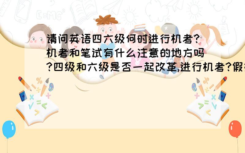 请问英语四六级何时进行机考?机考和笔试有什么注意的地方吗?四级和六级是否一起改革,进行机考?假如：2010.6月四级机考,六级笔试：到了2010.12月四六级都机考!是这么回事吗?