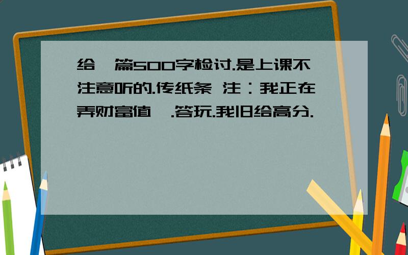 给一篇500字检讨.是上课不注意听的.传纸条 注：我正在弄财富值,.答玩.我旧给高分.