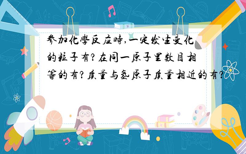 参加化学反应时,一定发生变化的粒子有?在同一原子里数目相等的有?质量与氢原子质量相近的有?