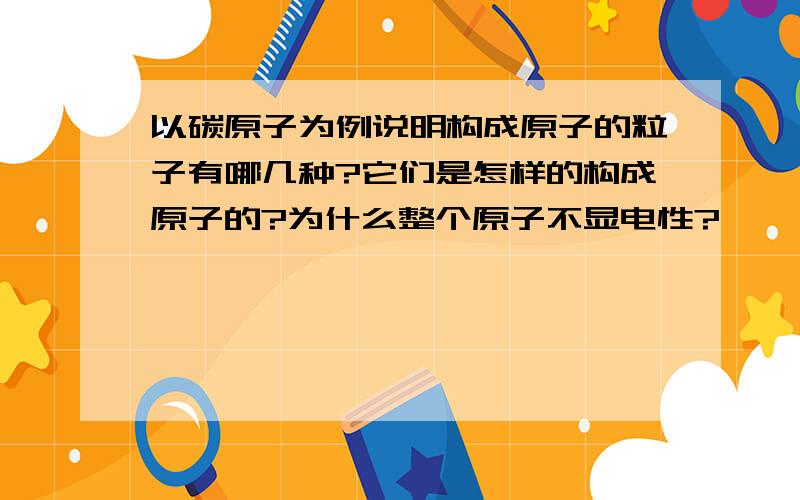 以碳原子为例说明构成原子的粒子有哪几种?它们是怎样的构成原子的?为什么整个原子不显电性?