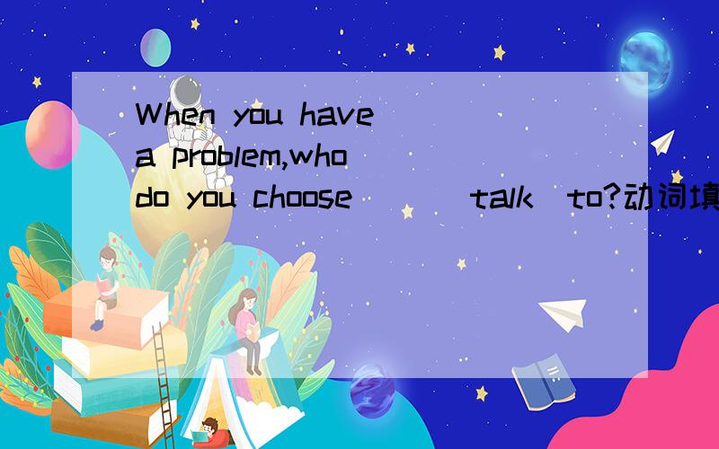 When you have a problem,who do you choose （）（talk）to?动词填空.