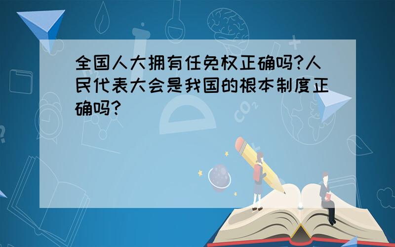 全国人大拥有任免权正确吗?人民代表大会是我国的根本制度正确吗?