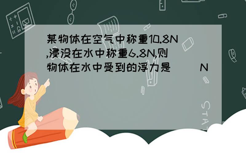 某物体在空气中称重10.8N,浸没在水中称重6.8N,则物体在水中受到的浮力是（ ）N