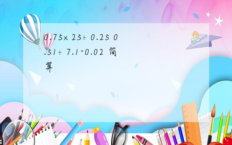 0.75×25÷0.25 0.51÷7.1-0.02 简算