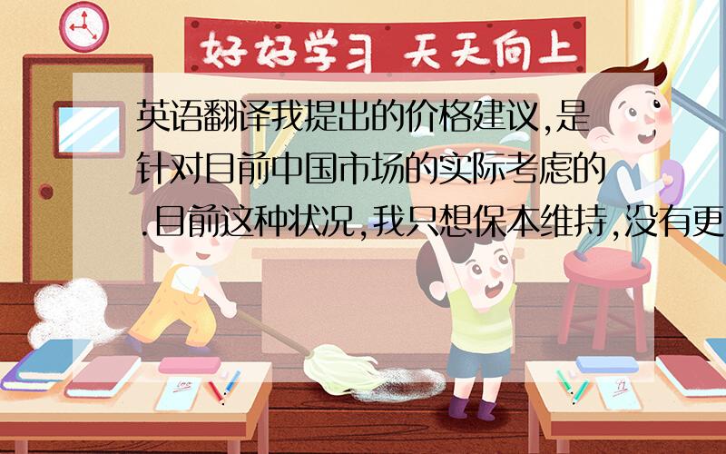 英语翻译我提出的价格建议,是针对目前中国市场的实际考虑的.目前这种状况,我只想保本维持,没有更高的期望.