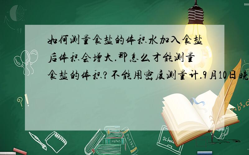 如何测量食盐的体积水加入食盐后体积会增大．那怎么才能测量食盐的体积?不能用密度测量计．9月10日晚20点前有效!提示是:＊可运用在量筒中盛饱和食盐水的方法来测量食盐的体积.＊此为