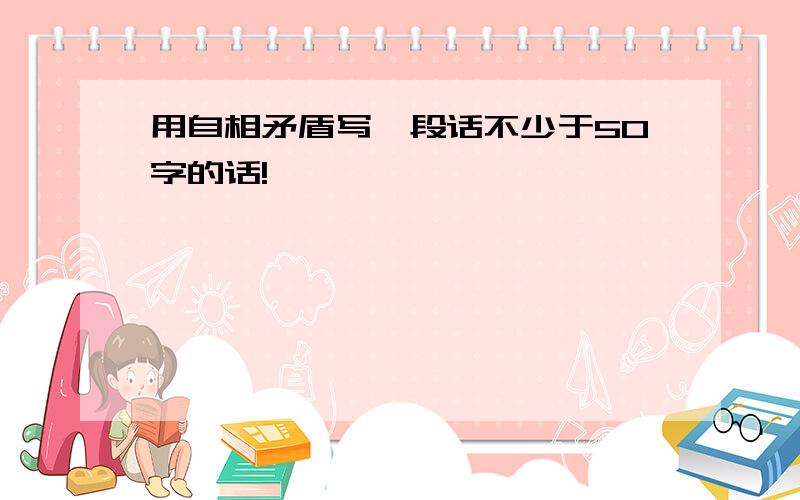 用自相矛盾写一段话不少于50字的话!