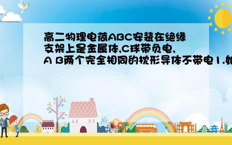 高二物理电荷ABC安装在绝缘支架上是金属体,C球带负电,A B两个完全相同的枕形导体不带电1.如何使AB带等量正电?2.如何使A带负电B带等量正电?我主要是不知道如何用带负电的导体使其他导体带