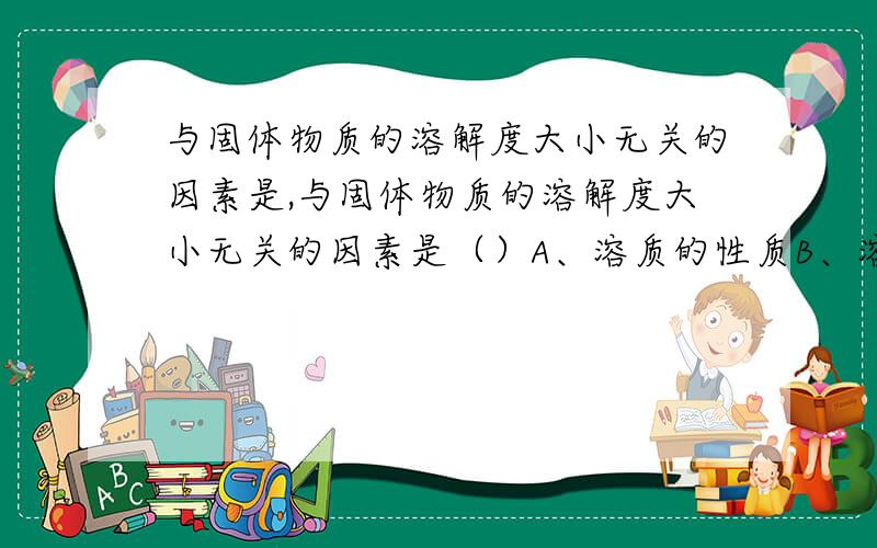 与固体物质的溶解度大小无关的因素是,与固体物质的溶解度大小无关的因素是（）A、溶质的性质B、溶剂的种类C、溶液的多少D、温度的高度20℃时,100g水中最多溶解10gA,40℃时,200g水中最多溶