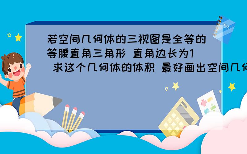 若空间几何体的三视图是全等的等腰直角三角形 直角边长为1 求这个几何体的体积 最好画出空间几何体并加以细的解释哦