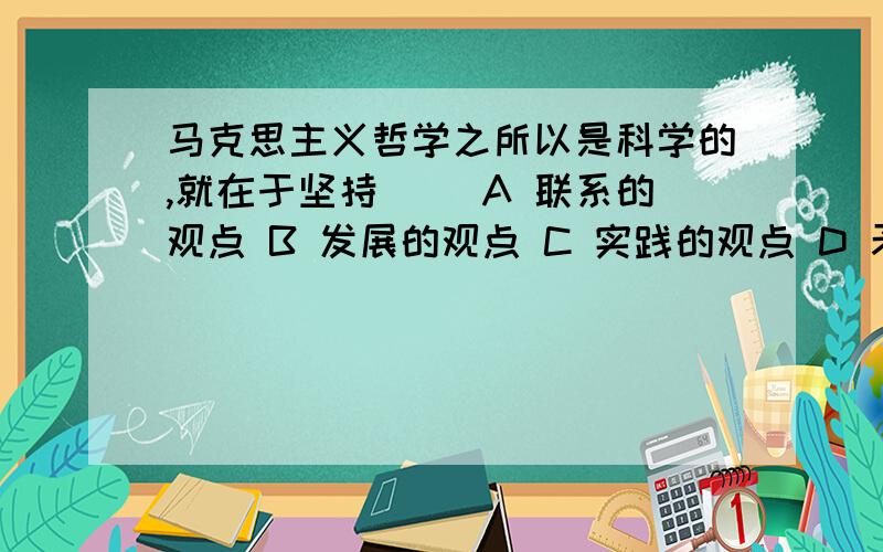 马克思主义哲学之所以是科学的,就在于坚持（ ）A 联系的观点 B 发展的观点 C 实践的观点 D 矛盾的观点