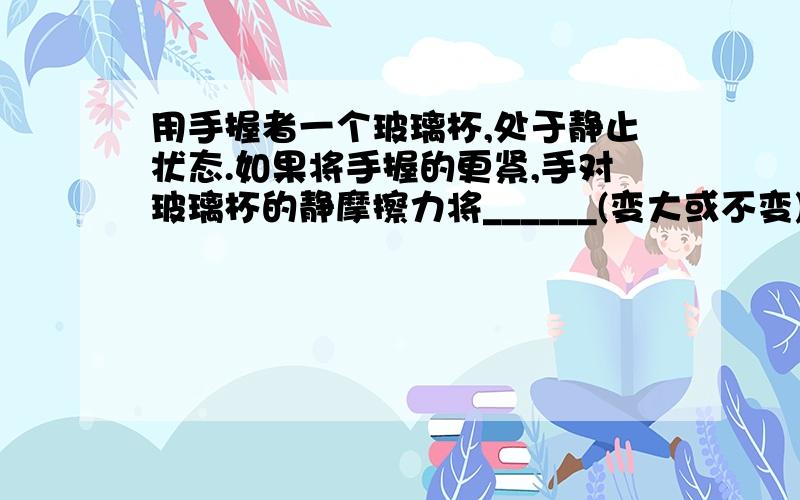 用手握者一个玻璃杯,处于静止状态.如果将手握的更紧,手对玻璃杯的静摩擦力将______(变大或不变);如果手的握力不变,而向杯中倒一些水(杯仍处于静止状态),手对杯的静摩擦力将_____(不变,变