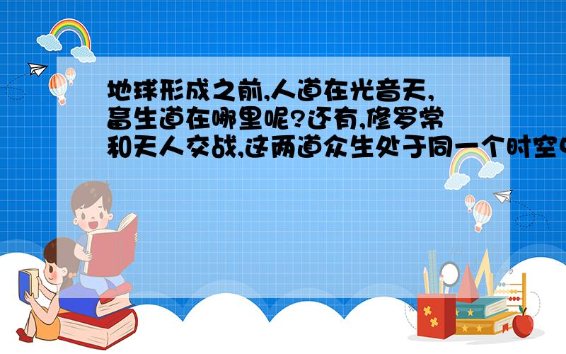 地球形成之前,人道在光音天,畜生道在哪里呢?还有,修罗常和天人交战,这两道众生处于同一个时空中吗?