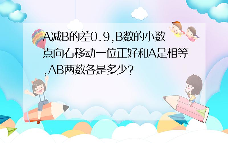 A减B的差0.9,B数的小数点向右移动一位正好和A是相等,AB两数各是多少?