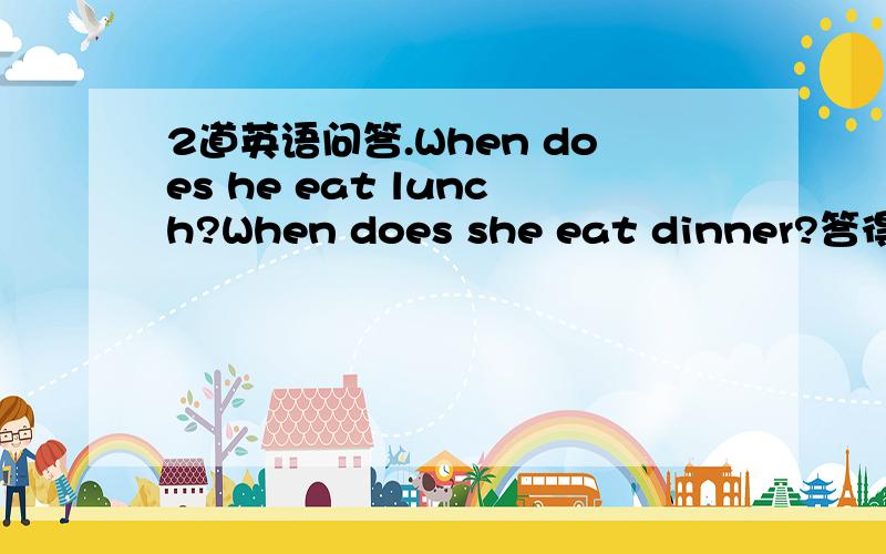 2道英语问答.When does he eat lunch?When does she eat dinner?答得要完整,（交代时间：比如晚上还有几点）