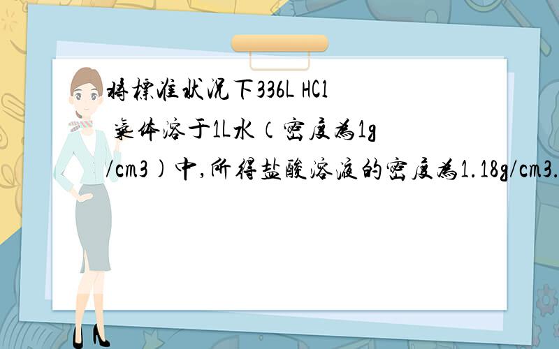 将标准状况下336L HCl 气体溶于1L水（密度为1g/cm3)中,所得盐酸溶液的密度为1.18g/cm3.求该盐酸的物质的量浓度.