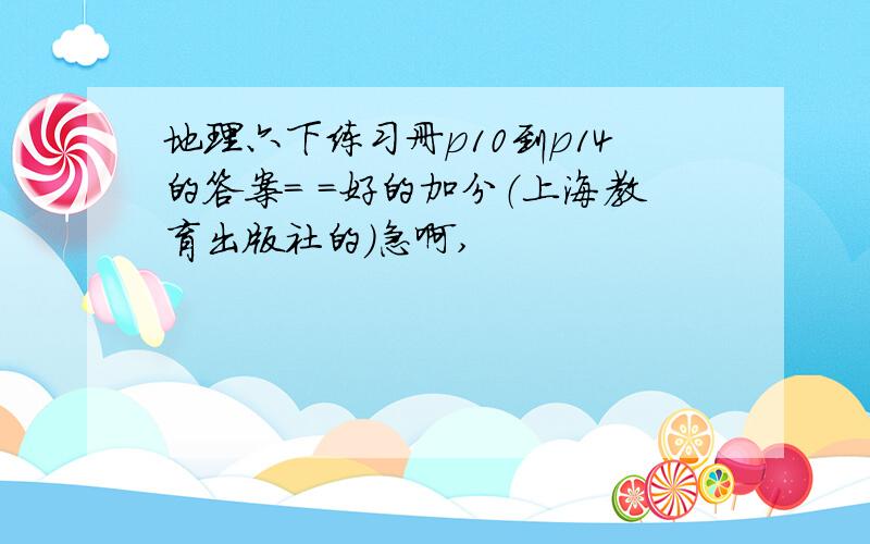 地理六下练习册p10到p14的答案= =好的加分（上海教育出版社的）急啊,