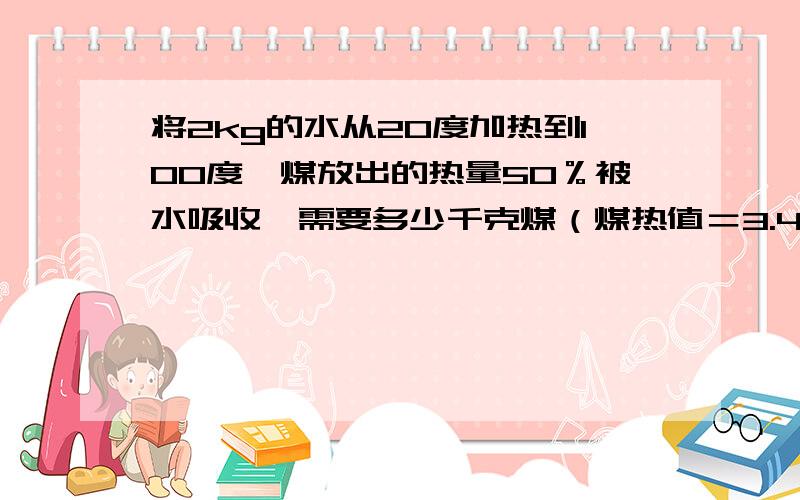 将2kg的水从20度加热到100度,煤放出的热量50％被水吸收,需要多少千克煤（煤热值＝3.4*10七次方)