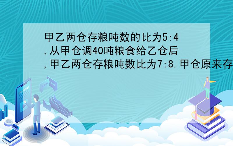 甲乙两仓存粮吨数的比为5:4,从甲仓调40吨粮食给乙仓后,甲乙两仓存粮吨数比为7:8.甲仓原来存粮多少吨?