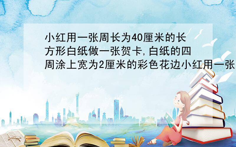 小红用一张周长为40厘米的长方形白纸做一张贺卡,白纸的四周涂上宽为2厘米的彩色花边小红用一张周长为40厘米的长方形白纸做一张贺卡,白纸的四周涂上宽为2厘米的彩色花边.（1）求彩色花