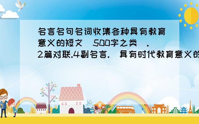 名言名句名词收集各种具有教育意义的短文（500字之类）.2篇对联.4副名言.（具有时代教育意义的）越多越好一共2000字左右 .谁全给谁分的怎么没人回答啊2000字啊