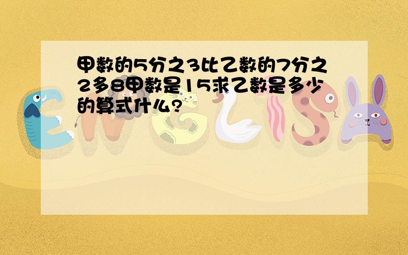 甲数的5分之3比乙数的7分之2多8甲数是15求乙数是多少的算式什么?