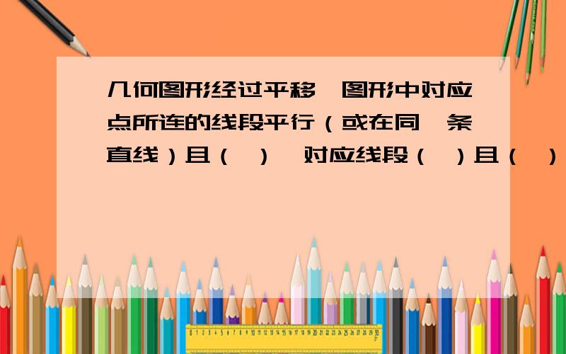 几何图形经过平移,图形中对应点所连的线段平行（或在同一条直线）且（ ）,对应线段（ ）且（ ）,对应角（ ）.