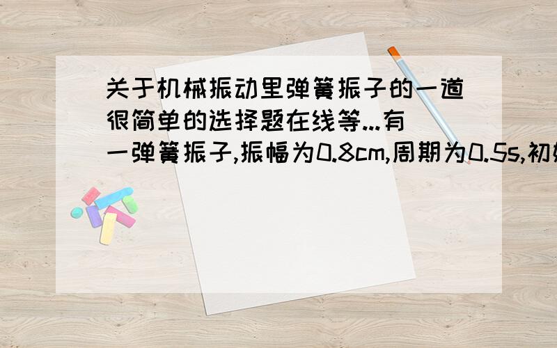 关于机械振动里弹簧振子的一道很简单的选择题在线等...有一弹簧振子,振幅为0.8cm,周期为0.5s,初始时具有负方向的最大加速度,则它的振动方程是A：x＝8*10的-3次方sin(4*派*t+0.5派）B：x＝8*10的-