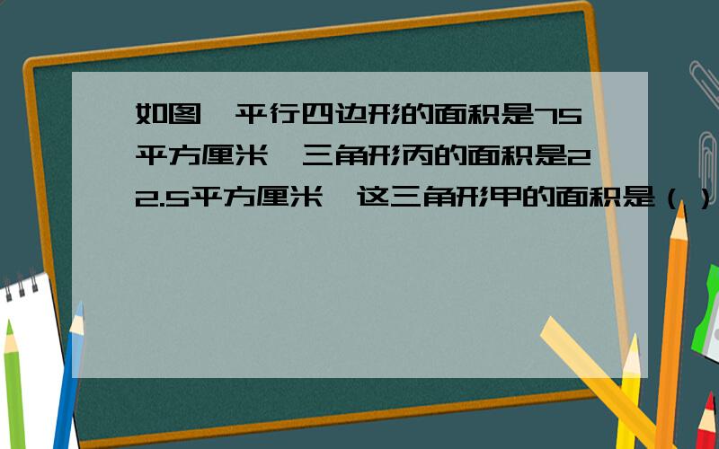 如图,平行四边形的面积是75平方厘米,三角形丙的面积是22.5平方厘米,这三角形甲的面积是（）平方厘米?