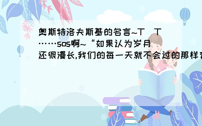 奥斯特洛夫斯基的名言~T^T……sos啊~“如果认为岁月还很漫长,我们的每一天就不会过的那样有意义、有朝气.”那么 我们的买一天应如何度过才有意义 才更能显示出生命的价值呢?（请用奥斯