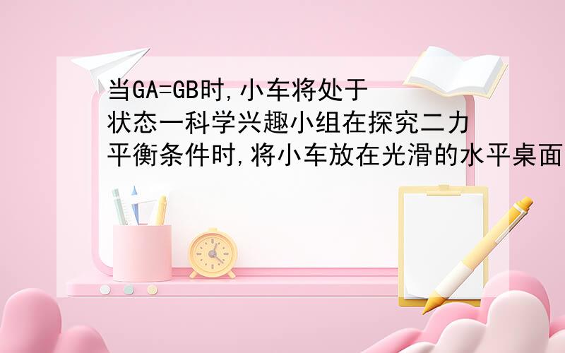 当GA=GB时,小车将处于 状态一科学兴趣小组在探究二力平衡条件时,将小车放在光滑的水平桌面上,两边分别用细线通过定滑轮与重物A、B相连,小车两边的细线在同一直线上且与水平桌面平行,如