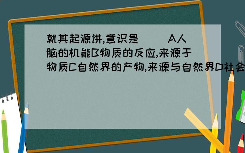 就其起源讲,意识是（ ）A人脑的机能B物质的反应,来源于物质C自然界的产物,来源与自然界D社会的产物,来