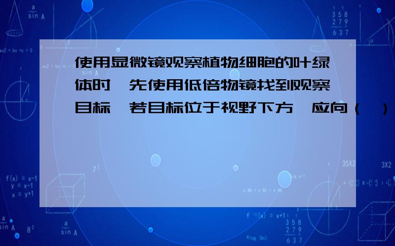 使用显微镜观察植物细胞的叶绿体时,先使用低倍物镜找到观察目标,若目标位于视野下方,应向（ ）方移动装片