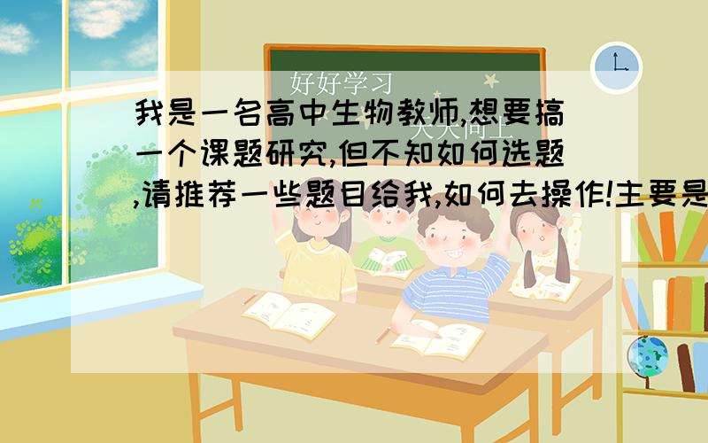 我是一名高中生物教师,想要搞一个课题研究,但不知如何选题,请推荐一些题目给我,如何去操作!主要是新课改下生物教学相关内容