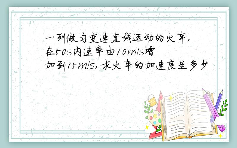 一列做匀变速直线运动的火车,在50s内速率由10m/s增加到15m/s,求火车的加速度是多少