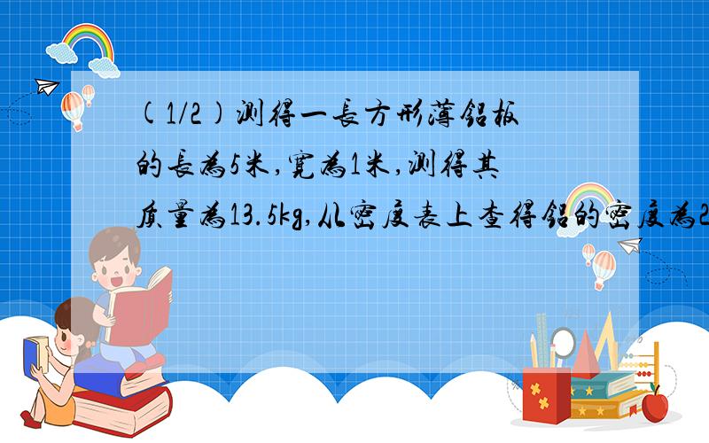 (1/2)测得一长方形薄铝板的长为5米,宽为1米,测得其质量为13.5kg,从密度表上查得铝的密度为2.7*10^3kg...(1/2)测得一长方形薄铝板的长为5米,宽为1米,测得其质量为13.5kg,从密度表上查得铝的密度为2