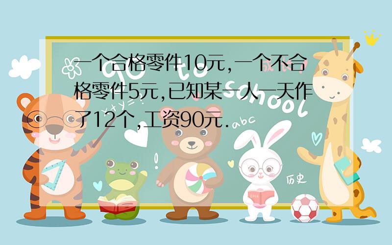 一个合格零件10元,一个不合格零件5元,已知某一人一天作了12个,工资90元.