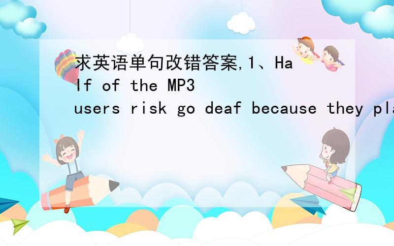 求英语单句改错答案,1、Half of the MP3 users risk go deaf because they play them too loudly.2、As far as you work hard,you'll succeed some day.3、Did you really turn your back from his suggestion?4、A few my friends have gone on a trip ro