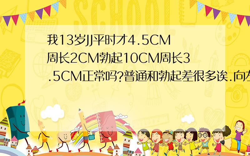 我13岁JJ平时才4.5CM周长2CM勃起10CM周长3.5CM正常吗?普通和勃起差很多诶.向左斜一点,勃起后不用力的话JJ稍微往下 有的同学喜欢摸（小学时） （男生）