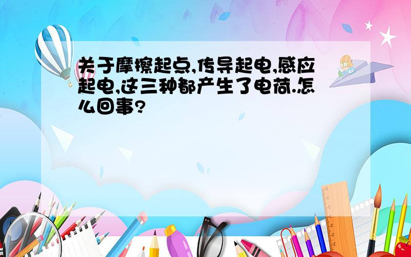 关于摩擦起点,传导起电,感应起电,这三种都产生了电荷.怎么回事?