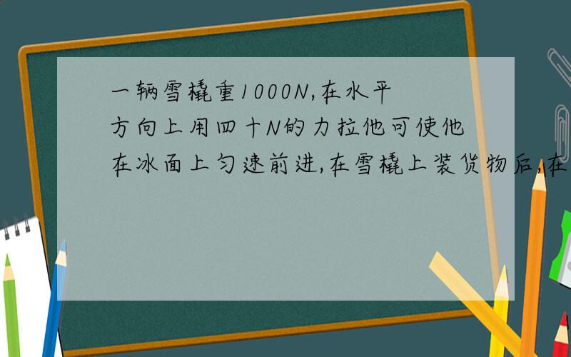 一辆雪橇重1000N,在水平方向上用四十N的力拉他可使他在冰面上匀速前进,在雪橇上装货物后,在水平方向上需用五百N的力才能拉着他在冰面上匀速前进.问,雪橇上装有多重的货物?