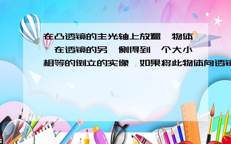 在凸透镜的主光轴上放置一物体,在透镜的另一侧得到一个大小相等的倒立的实像,如果将此物体向透镜移近15cm没有的不回在凸透镜的主光轴上放置一物体,在透镜的另一侧得到一个大小相等的